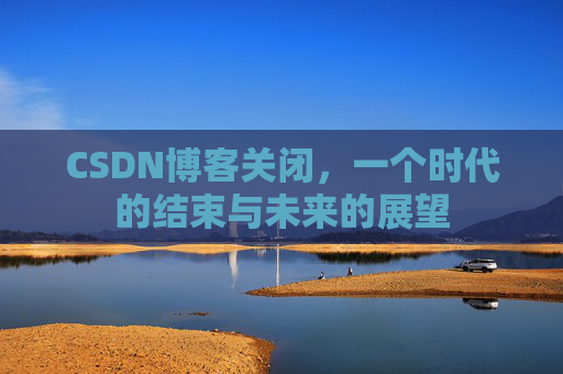 CSDN博客关闭，一个时代的结束与未来的展望